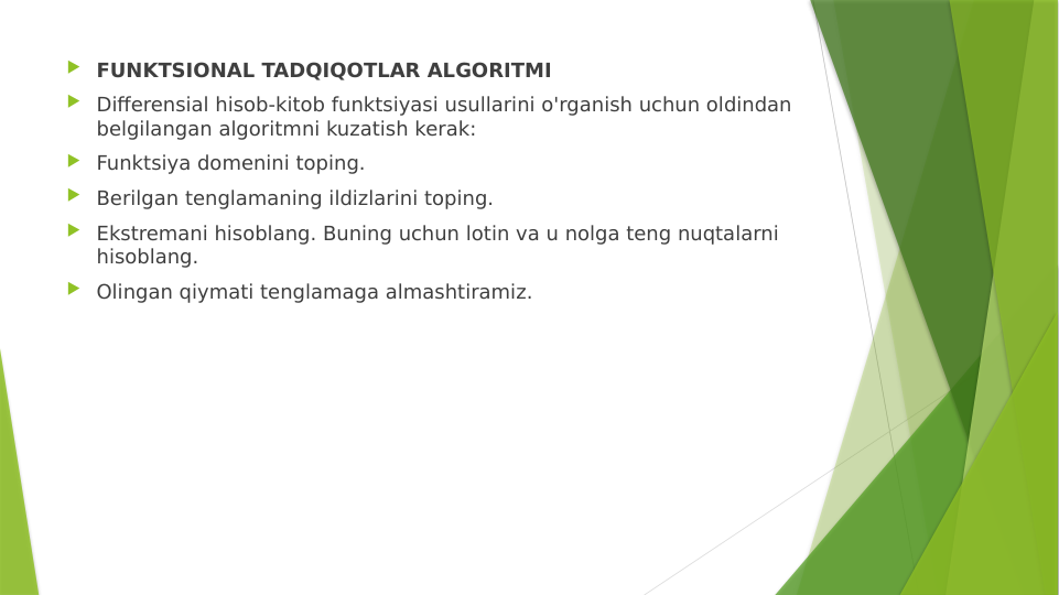  FUNKTSIONAL TADQIQOTLAR ALGORITMI
 Differensial hisob-kitob funktsiyasi usullarini o'rganish uchun oldindan 
belgilangan algoritmni kuzatish kerak:
 Funktsiya domenini toping.
 Berilgan tenglamaning ildizlarini toping.
 Ekstremani hisoblang. Buning uchun lotin va u nolga teng nuqtalarni 
hisoblang.
 Olingan qiymati tenglamaga almashtiramiz.
