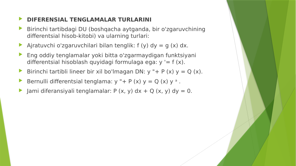  DIFERENSIAL TENGLAMALAR TURLARINI
 Birinchi tartibdagi DU (boshqacha aytganda, bir o'zgaruvchining 
differentsial hisob-kitobi) va ularning turlari:
 Ajratuvchi o'zgaruvchilari bilan tenglik: f (y) dy = g (x) dx.
 Eng oddiy tenglamalar yoki bitta o'zgarmaydigan funktsiyani 
differentsial hisoblash quyidagi formulaga ega: y '= f (x).
 Birinchi tartibli lineer bir xil bo'lmagan DN: y "+ P (x) y = Q (x).
 Bernulli differentsial tenglama: y "+ P (x) y = Q (x) y a .
 Jami diferansiyali tenglamalar: P (x, y) dx + Q (x, y) dy = 0.
