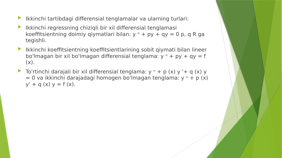  Ikkinchi tartibdagi differensial tenglamalar va ularning turlari:
 Ikkinchi regressning chiziqli bir xil differensial tenglamasi 
koeffitsientning doimiy qiymatlari bilan: y n + py + qy = 0 p, q R ga 
tegishli.
 Ikkinchi koeffitsientning koeffitsientlarining sobit qiymati bilan lineer 
bo'lmagan bir xil bo'lmagan differensial tenglama: y n + py + qy = f 
(x).
 To'rtinchi darajali bir xil differensial tenglama: y n + p (x) y '+ q (x) y 
= 0 va ikkinchi darajadagi homogen bo'lmagan tenglama: y n + p (x) 
y' + q (x) y = f (x).
