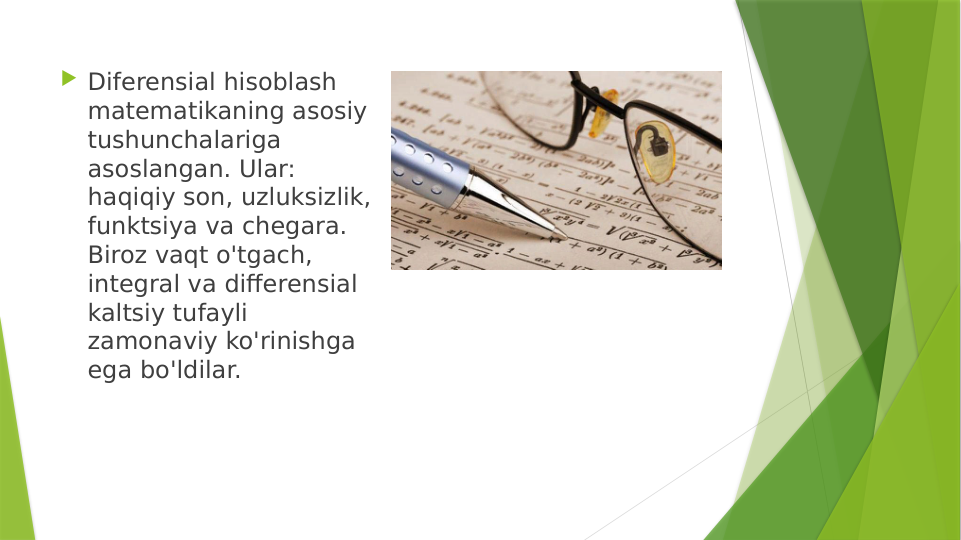  Diferensial hisoblash 
matematikaning asosiy 
tushunchalariga 
asoslangan. Ular: 
haqiqiy son, uzluksizlik, 
funktsiya va chegara. 
Biroz vaqt o'tgach, 
integral va differensial 
kaltsiy tufayli 
zamonaviy ko'rinishga 
ega bo'ldilar.
