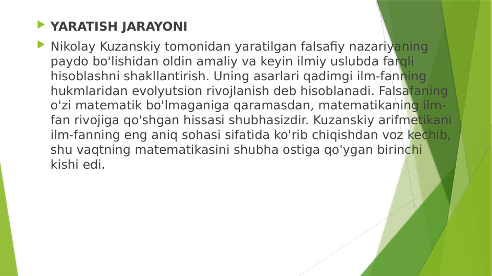  YARATISH JARAYONI
 Nikolay Kuzanskiy tomonidan yaratilgan falsafiy nazariyaning 
paydo bo'lishidan oldin amaliy va keyin ilmiy uslubda farqli 
hisoblashni shakllantirish. Uning asarlari qadimgi ilm-fanning 
hukmlaridan evolyutsion rivojlanish deb hisoblanadi. Falsafaning 
o'zi matematik bo'lmaganiga qaramasdan, matematikaning ilm-
fan rivojiga qo'shgan hissasi shubhasizdir. Kuzanskiy arifmetikani 
ilm-fanning eng aniq sohasi sifatida ko'rib chiqishdan voz kechib, 
shu vaqtning matematikasini shubha ostiga qo'ygan birinchi 
kishi edi.
