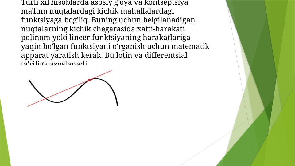 Turli xil hisoblarda asosiy g'oya va kontseptsiya 
ma'lum nuqtalardagi kichik mahallalardagi 
funktsiyaga bog'liq. Buning uchun belgilanadigan 
nuqtalarning kichik chegarasida xatti-harakati 
polinom yoki lineer funktsiyaning harakatlariga 
yaqin bo'lgan funktsiyani o'rganish uchun matematik 
apparat yaratish kerak. Bu lotin va differentsial 
ta'rifiga asoslanadi.
    
