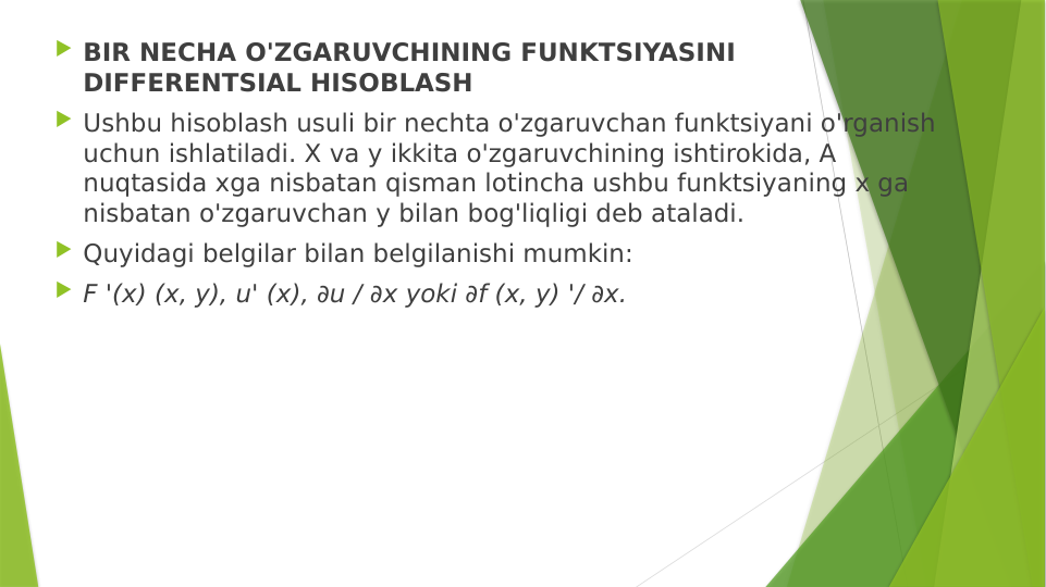  BIR NECHA O'ZGARUVCHINING FUNKTSIYASINI 
DIFFERENTSIAL HISOBLASH
 Ushbu hisoblash usuli bir nechta o'zgaruvchan funktsiyani o'rganish 
uchun ishlatiladi. X va y ikkita o'zgaruvchining ishtirokida, A 
nuqtasida xga nisbatan qisman lotincha ushbu funktsiyaning x ga 
nisbatan o'zgaruvchan y bilan bog'liqligi deb ataladi.
 Quyidagi belgilar bilan belgilanishi mumkin:
 F '(x) (x, y), u' (x), ∂u / ∂x yoki ∂f (x, y) '/ ∂x.
