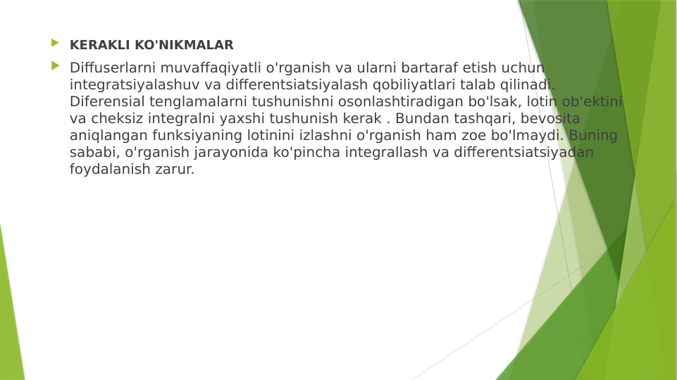  KERAKLI KO'NIKMALAR
 Diffuserlarni muvaffaqiyatli o'rganish va ularni bartaraf etish uchun 
integratsiyalashuv va differentsiatsiyalash qobiliyatlari talab qilinadi. 
Diferensial tenglamalarni tushunishni osonlashtiradigan bo'lsak, lotin ob'ektini 
va cheksiz integralni yaxshi tushunish kerak . Bundan tashqari, bevosita 
aniqlangan funksiyaning lotinini izlashni o'rganish ham zoe bo'lmaydi. Buning 
sababi, o'rganish jarayonida ko'pincha integrallash va differentsiatsiyadan 
foydalanish zarur.
