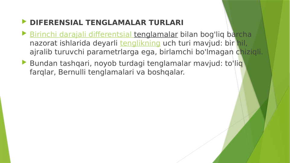  DIFERENSIAL TENGLAMALAR TURLARI
 Birinchi darajali differentsial tenglamalar bilan bog'liq barcha 
nazorat ishlarida deyarli tenglikning uch turi mavjud: bir hil, 
ajralib turuvchi parametrlarga ega, birlamchi bo'lmagan chiziqli.
 Bundan tashqari, noyob turdagi tenglamalar mavjud: to'liq 
farqlar, Bernulli tenglamalari va boshqalar.
