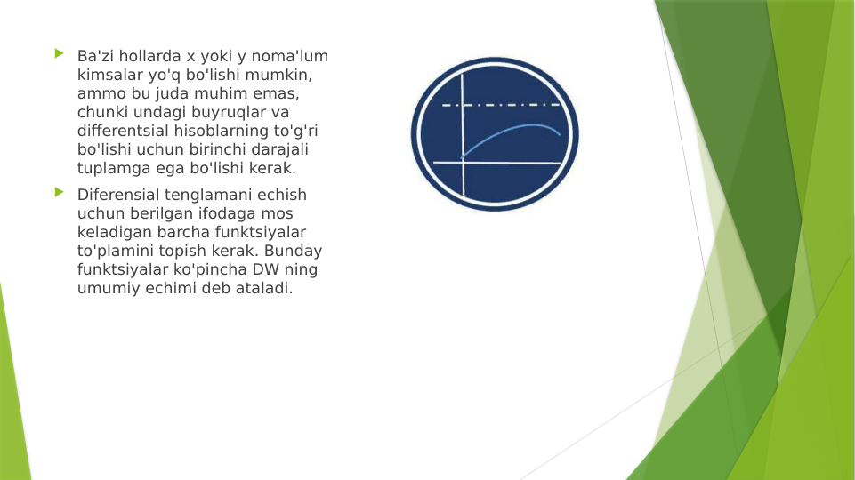  Ba'zi hollarda x yoki y noma'lum 
kimsalar yo'q bo'lishi mumkin, 
ammo bu juda muhim emas, 
chunki undagi buyruqlar va 
differentsial hisoblarning to'g'ri 
bo'lishi uchun birinchi darajali 
tuplamga ega bo'lishi kerak.
 Diferensial tenglamani echish 
uchun berilgan ifodaga mos 
keladigan barcha funktsiyalar 
to'plamini topish kerak. Bunday 
funktsiyalar ko'pincha DW ning 
umumiy echimi deb ataladi.
