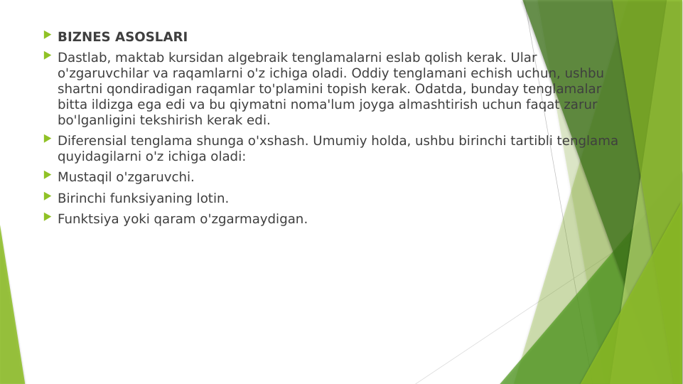  BIZNES ASOSLARI
 Dastlab, maktab kursidan algebraik tenglamalarni eslab qolish kerak. Ular 
o'zgaruvchilar va raqamlarni o'z ichiga oladi. Oddiy tenglamani echish uchun, ushbu 
shartni qondiradigan raqamlar to'plamini topish kerak. Odatda, bunday tenglamalar 
bitta ildizga ega edi va bu qiymatni noma'lum joyga almashtirish uchun faqat zarur 
bo'lganligini tekshirish kerak edi.
 Diferensial tenglama shunga o'xshash. Umumiy holda, ushbu birinchi tartibli tenglama 
quyidagilarni o'z ichiga oladi:
 Mustaqil o'zgaruvchi.
 Birinchi funksiyaning lotin.
 Funktsiya yoki qaram o'zgarmaydigan.
