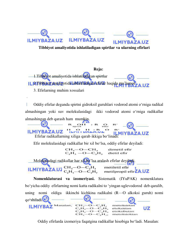  
 
 
 
 
 
Tibbiyot amaliyotida ishlatiladigan spirtlar va ularning efirlari 
 
 
Reja: 
1.Tibbiyot amaliyotida ishlatiladigan spirtlar   
2.Tibbiyot amaliyotida ishlatiladigan efirlar haqida ma’lumot 
3. Efirlarning muhim xossalari 
 
Oddiy efirlar deganda spirtni gidroksil guruhlari vodorod atomi o‘rniga radikal 
almashingan yoki suv molekulasidagi  ikki vodorod atomi o‘rniga radikallar 
almashingan deb qarash ham  mumkin. 
 
 Efirlar radikallarning xiliga qarab ikkiga bo‘linadi: 
Efir molekulasidagi radikallar bir xil bo‘lsa, oddiy efirlar deyiladi: 
 
Molekuladagi radikallar har xil bo’lsa aralash efirlar deyiladi. 
 
Nomenklaturasi va izomeriyasi. Sistematik (IYuPAK) nomenklatura 
bo‘yicha oddiy  efirlarning nomi katta radikalni to ‘yingan uglevodorod  deb qaralib,  
uning  nomi  oldiga  ikkinchi kichkina radikalni (R—O alkoksi guruh) nomi  
qo‘shiladi. 
 
Oddiy efirlarda izomeriya faqatgina radikallar hisobiga bo‘ladi. Masalan: 
