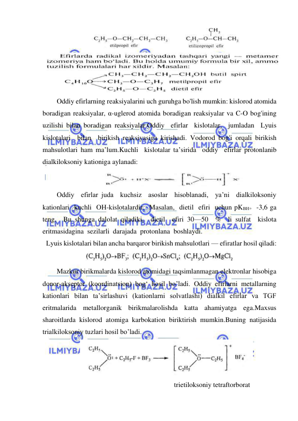  
 
 
 
Oddiy efirlarning reaksiyalarini uch guruhga bo'lish mumkin: kislorod atomida 
boradigan reaksiyalar, α-uglerod atomida boradigan reaksiyalar va C-O bog'ining 
uzilishi bilan boradigan reaksiyalar.Oddiy  efirlar  kislotalar,  jumladan  Lyuis  
kislotalari  bilan  birikish reaksiyasiga kirishadi. Vodorod bog'i orqali birikish 
mahsulotlari ham ma’lum.Kuchli  kislotalar ta’sirida  oddiy  efirlar protonlanib  
dialkiloksoniy kationiga aylanadi: 
 
Oddiy  efirlar juda  kuchsiz  asoslar  hisoblanadi,  ya’ni  dialkiloksoniy  
kationlari  kuchli  OH-kislotalardir.  Masalan,  dietil  efiri  uchun pKВН+  -3,6 ga 
teng.  Bu shunga dalolat qiladiki,  dietil  efiri 30—50  %  li sulfat  kislota  
eritmasidagina  sezilarli  darajada  protonlana  boshlaydi. 
Lyuis kislotalari bilan ancha barqaror birikish mahsulotlari — efiratlar hosil qiladi: 
 
Mazkur birikmalarda kislorod atomidagi taqsimlanmagan elektronlar hisobiga 
donor-akseptor (koordinatsion) bog‘ hosil bo’ladi. Oddiy efirlarni metallarning 
kationlari bilan ta’sirlashuvi (kationlarni solvatlashi) dialkil efirlar va TGF 
eritmalarida metallorganik birikmalarolishda katta ahamiyatga ega.Maxsus 
sharoitlarda kislorod atomiga karbokation biriktirish mumkin.Buning natijasida 
trialkiloksoniy tuzlari hosil bo’ladi. 
 
                                                    trietiloksoniy tetraftorborat 
