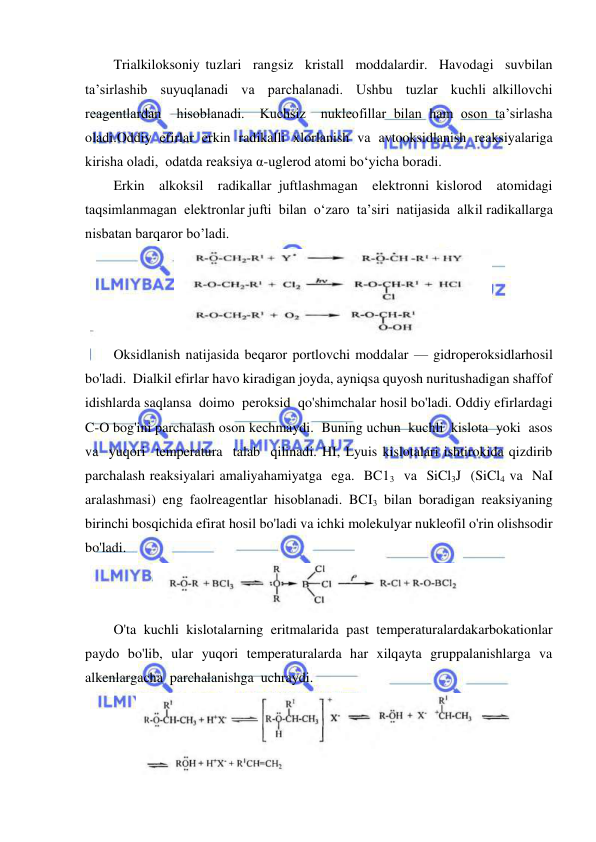  
 
Trialkiloksoniy tuzlari  rangsiz  kristall  moddalardir.  Havodagi  suvbilan  
ta’sirlashib  suyuqlanadi  va  parchalanadi.  Ushbu  tuzlar  kuchli alkillovchi  
reagentlardan  hisoblanadi.  Kuchsiz  nukleofillar bilan ham oson ta’sirlasha 
oladi.Oddiy efirlar erkin radikalli xlorlanish va avtooksidlanish reaksiyalariga 
kirisha oladi,  odatda reaksiya α-uglerod atomi bo‘yicha boradi. 
Erkin  alkoksil  radikallar juftlashmagan  elektronni kislorod  atomidagi 
taqsimlanmagan  elektronlar jufti  bilan  o‘zaro  ta’siri  natijasida  alkil radikallarga 
nisbatan barqaror bo’ladi. 
 
Oksidlanish natijasida beqaror portlovchi moddalar — gidroperoksidlarhosil 
bo'ladi.  Dialkil efirlar havo kiradigan joyda, ayniqsa quyosh nuritushadigan shaffof 
idishlarda saqlansa  doimo  peroksid  qo'shimchalar hosil bo'ladi. Oddiy efirlardagi 
C-O bog'ini parchalash oson kechmaydi.  Buning uchun  kuchli  kislota  yoki  asos  
va  yuqori  temperatura  talab  qilinadi. HI, Lyuis kislotalari ishtirokida qizdirib 
parchalash reaksiyalari amaliyahamiyatga  ega.  BC13  va  SiCl3J  (SiCl4 va  NaI  
aralashmasi)  eng  faolreagentlar  hisoblanadi.  BCI3  bilan  boradigan  reaksiyaning  
birinchi bosqichida efirat hosil bo'ladi va ichki molekulyar nukleofil o'rin olishsodir 
bo'ladi. 
 
O'ta  kuchli  kislotalarning  eritmalarida  past  temperaturalardakarbokationlar  
paydo  bo'lib,  ular  yuqori  temperaturalarda  har  xilqayta  gruppalanishlarga  va  
alkenlargacha  parchalanishga  uchraydi. 
 
