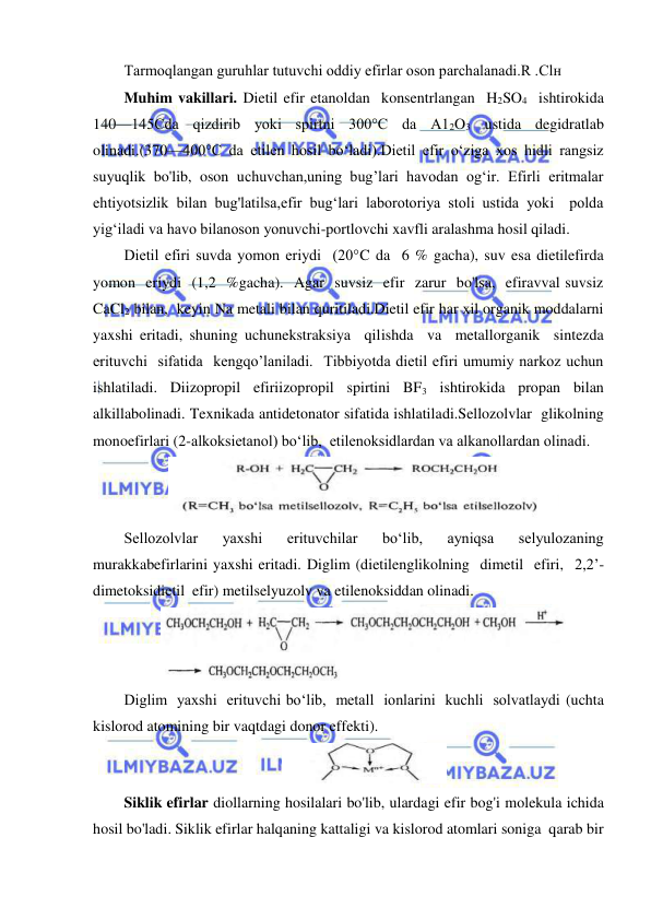  
 
Tarmoqlangan guruhlar tutuvchi oddiy efirlar oson parchalanadi.R .Clн 
Muhim vakillari. Dietil efir etanoldan  konsentrlangan  H2SO4  ishtirokida  
140—145Cda  qizdirib  yoki  spirtni  300°C  da  A12O3  ustida  degidratlab  
olinadi.(370—400°C da etilen hosil bo‘ladi).Dietil efir o‘ziga xos hidli rangsiz 
suyuqlik bo'lib, oson uchuvchan,uning bug’lari havodan og‘ir. Efirli eritmalar 
ehtiyotsizlik bilan bug'latilsa,efir bug‘lari laborotoriya stoli ustida yoki  polda 
yig‘iladi va havo bilanoson yonuvchi-portlovchi xavfli aralashma hosil qiladi. 
Dietil efiri suvda yomon eriydi  (20°C da  6 % gacha), suv esa dietilefirda  
yomon  eriydi  (1,2  %gacha).  Agar  suvsiz  efir  zarur  bo'lsa,  efiravval suvsiz  
CaCl2 bilan,  keyin Na metali bilan quritiladi.Dietil efir har xil organik moddalarni 
yaxshi eritadi, shuning uchunekstraksiya  qilishda  va  metallorganik  sintezda  
erituvchi  sifatida  kengqo’laniladi.  Tibbiyotda dietil efiri umumiy narkoz uchun 
ishlatiladi. Diizopropil efiriizopropil spirtini BF3 ishtirokida propan bilan 
alkillabolinadi. Texnikada antidetonator sifatida ishlatiladi.Sellozolvlar  glikolning 
monoefirlari (2-alkoksietanol) bo‘lib,  etilenoksidlardan va alkanollardan olinadi. 
 
Sellozolvlar 
yaxshi 
erituvchilar 
bo‘lib, 
ayniqsa 
selyulozaning 
murakkabefirlarini yaxshi eritadi. Diglim (dietilenglikolning  dimetil  efiri,  2,2’-
dimetoksidietil  efir) metilselyuzolv va etilenoksiddan olinadi. 
 
Diglim  yaxshi  erituvchi bo‘lib,  metall  ionlarini  kuchli  solvatlaydi (uchta 
kislorod atomining bir vaqtdagi donor effekti). 
 
Siklik efirlar diollarning hosilalari bo'lib, ulardagi efir bog'i molekula ichida 
hosil bo'ladi. Siklik efirlar halqaning kattaligi va kislorod atomlari soniga  qarab bir  
