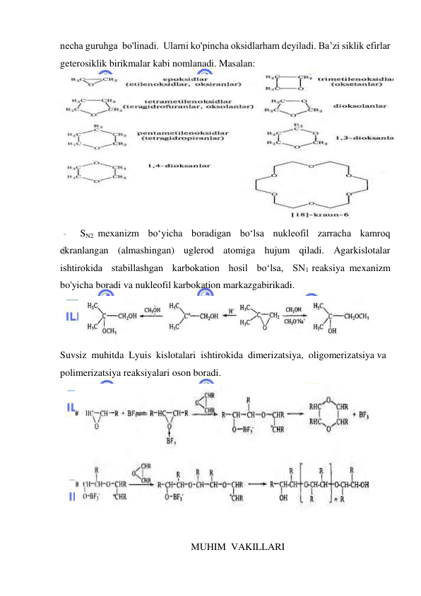  
 
necha guruhga  bo'linadi.  Ularni ko'pincha oksidlarham deyiladi. Ba’zi siklik efirlar 
geterosiklik birikmalar kabi nomlanadi. Masalan: 
 
SN2 mexanizm  bo‘yicha  boradigan  bo‘lsa  nukleofil  zarracha  kamroq 
ekranlangan  (almashingan)  uglerod  atomiga  hujum  qiladi.  Agarkislotalar  
ishtirokida  stabillashgan  karbokation  hosil  bo‘lsa,  SN1 reaksiya mexanizm 
bo'yicha boradi va nukleofil karbokation markazgabirikadi. 
 
Suvsiz  muhitda  Lyuis  kislotalari  ishtirokida  dimerizatsiya,  oligomerizatsiya va 
polimerizatsiya reaksiyalari oson boradi. 
 
 
MUHIM  VAKILLARI 
