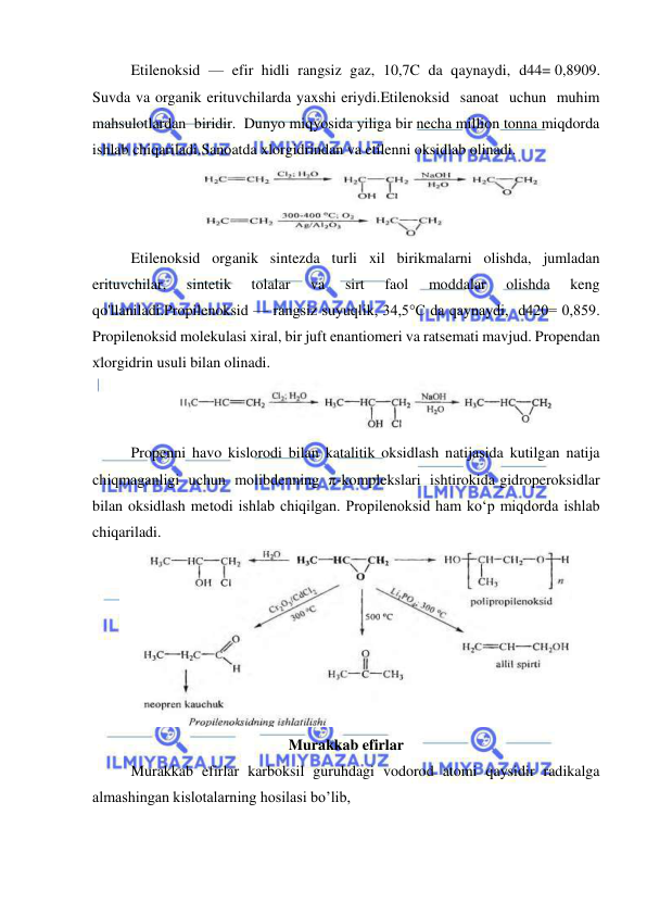  
 
Etilenoksid  —  efir  hidli  rangsiz  gaz,  10,7C  da  qaynaydi,  d44= 0,8909. 
Suvda va organik erituvchilarda yaxshi eriydi.Etilenoksid  sanoat  uchun  muhim  
mahsulotlardan  biridir.  Dunyo miqyosida yiliga bir necha million tonna miqdorda 
ishlab chiqariladi.Sanoatda xlorgidrindan va etilenni oksidlab olinadi. 
 
Etilenoksid organik sintezda turli xil birikmalarni olishda, jumladan 
erituvchilar, 
sintetik 
tolalar 
va 
sirt 
faol 
moddalar 
olishda 
keng 
qo'llaniladi.Propilenoksid — rangsiz suyuqlik, 34,5°C da qaynaydi,  d420= 0,859. 
Propilenoksid molekulasi xiral, bir juft enantiomeri va ratsemati mavjud. Propendan 
xlorgidrin usuli bilan olinadi. 
 
Propenni havo kislorodi bilan katalitik oksidlash natijasida kutilgan natija  
chiqmaganligi  uchun  molibdenning  π-komplekslari  ishtirokida gidroperoksidlar 
bilan oksidlash metodi ishlab chiqilgan. Propilenoksid ham ko‘p miqdorda ishlab 
chiqariladi. 
 
Murakkab efirlar 
Murakkab efirlar karboksil guruhdagi vodorod atomi qaysidir radikalga 
almashingan kislotalarning hosilasi bo’lib,  
