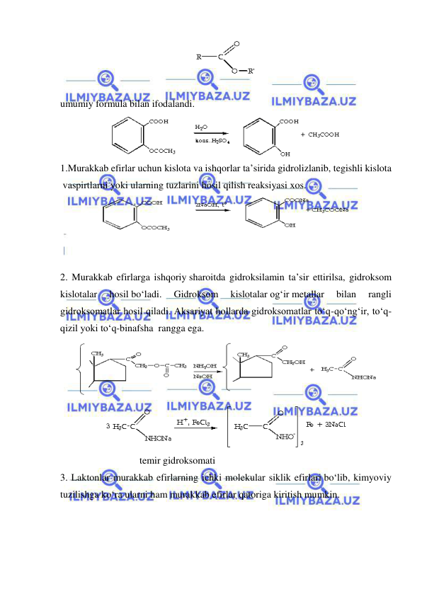  
 
 
  
umumiy formula bilan ifodalandi. 
 
1.Murakkab efirlar uchun kislota va ishqorlar ta’sirida gidrolizlanib, tegishli kislota
 vaspirtlarni yoki ularning tuzlarini hosil qilish reaksiyasi xos. 
 
  
 
 
2. Murakkab efirlarga ishqoriy sharoitda gidroksilamin ta’sir ettirilsa, gidroksom 
kislotalar 
hosil bo‘ladi. 
Gidroksom 
kislotalar og‘ir metallar 
bilan 
rangli 
gidroksomatlar hosil qiladi. Aksariyat hollarda gidroksomatlar to‘q-qo‘ng‘ir, to‘q-
qizil yoki to‘q-binafsha  rangga ega. 
 
 
                                temir gidroksomati 
3. Laktonlar murakkab efirlarning ichki molekular siklik efirlari bo‘lib, kimyoviy 
tuzilishga ko‘ra ularni ham murakkab efirlar qatoriga kiritish mumkin. 
 
 
 
