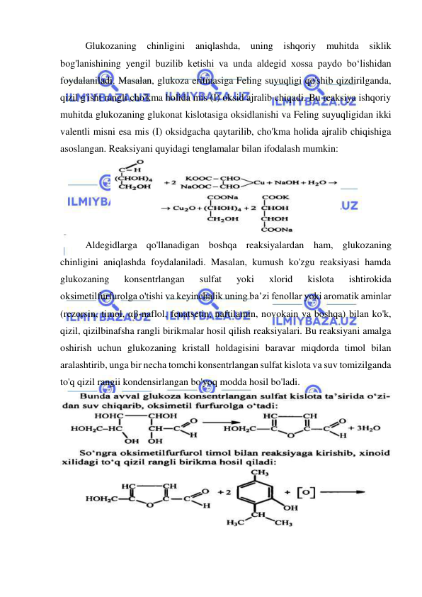  
 
Glukozaning chinligini aniqlashda, uning ishqoriy muhitda siklik 
bog'lanishining yengil buzilib ketishi va unda aldegid xossa paydo bo‘lishidan 
foydalaniladi. Masalan, glukoza eritmasiga Feling suyuqligi qo'shib qizdirilganda, 
qizil g'isht rangli cho'kma holida mis (I) oksid ajralib chiqadi. Bu reaksiya ishqoriy 
muhitda glukozaning glukonat kislotasiga oksidlanishi va Feling suyuqligidan ikki 
valentli misni esa mis (I) oksidgacha qaytarilib, cho'kma holida ajralib chiqishiga 
asoslangan. Reaksiyani quyidagi tenglamalar bilan ifodalash mumkin: 
 
Aldegidlarga qo'llanadigan boshqa reaksiyalardan ham, glukozaning 
chinligini aniqlashda foydalaniladi. Masalan, kumush ko'zgu reaksiyasi hamda 
glukozaning 
konsentrlangan 
sulfat 
yoki 
xlorid 
kislota 
ishtirokida 
oksimetilfurfurolga o'tishi va keyinchalik uning ba’zi fenollar yoki aromatik aminlar 
(rezorsin, timol, αβ-naflol, fenatsetin, naftilamin, novokain va boshqa) bilan ko'k, 
qizil, qizilbinafsha rangli birikmalar hosil qilish reaksiyalari. Bu reaksiyani amalga 
oshirish uchun glukozaning kristall holdagisini baravar miqdorda timol bilan 
aralashtirib, unga bir necha tomchi konsentrlangan sulfat kislota va suv tomizilganda 
to'q qizil rangii kondensirlangan bo'yoq modda hosil bo'ladi. 
 
 
