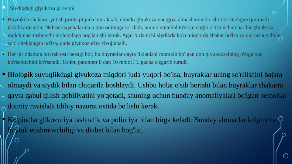  
•  Siydikdagi glyukoza jarayoni
• Buyrakda shakarni yutish printsipi juda murakkab, chunki glyukoza energiya almashinuvida ishtirok etadigan qimmatli 
tarkibiy qismdir. Nefron naychalarida u qon oqimiga so'riladi, ammo epitelial to'siqni engib o'tish uchun har bir glyukoza 
molekulasi tashuvchi molekulaga bog'lanishi kerak. Agar birlamchi siydikda ko'p miqdorda shakar bo'lsa va uni tashuvchilar 
soni cheklangan bo'lsa, unda glyukozuriya rivojlanadi.
• Har bir odamda buyrak osti bezagi bor, bu buyraklar qayta tiklanishi mumkin bo'lgan qon glyukozasining o'ziga xos 
ko'rsatkichini ko'rsatadi. Ushbu parametr 8 dan 10 mmol / L gacha o'zgarib turadi.
• Biologik suyuqlikdagi glyukoza miqdori juda yuqori bo'lsa, buyraklar uning so'rilishini bajara 
olmaydi va siydik bilan chiqarila boshlaydi. Ushbu holat o'sib borishi bilan buyraklar shakarni 
qayta qabul qilish qobiliyatini yo'qotadi, shuning uchun bunday anomaliyalari bo'lgan bemorlar 
doimiy ravishda tibbiy nazorat ostida bo'lishi kerak.
• Ko'pincha glikozuriya tashnalik va poliuriya bilan birga keladi. Bunday alomatlar ko'pincha 
buyrak etishmovchiligi va diabet bilan bog'liq.
.

