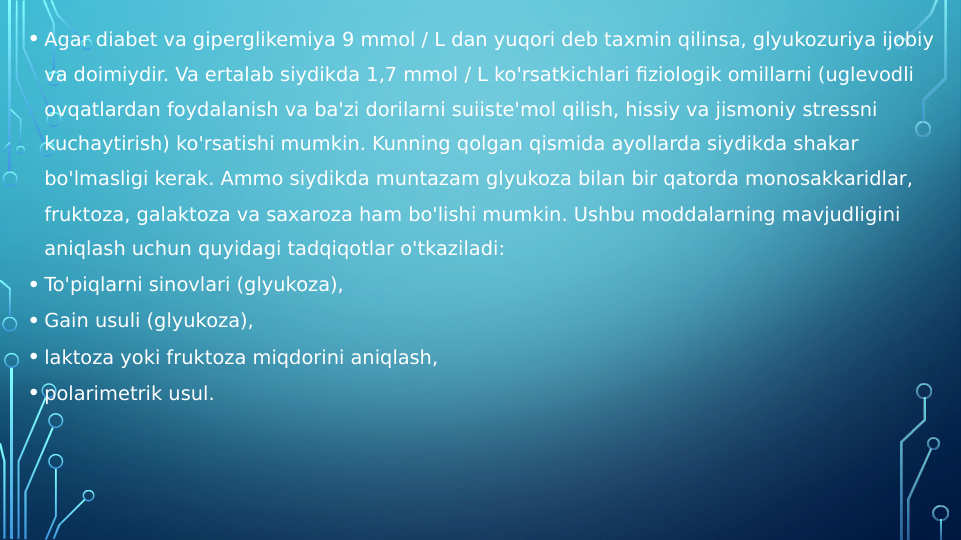   
• Agar diabet va giperglikemiya 9 mmol / L dan yuqori deb taxmin qilinsa, glyukozuriya ijobiy 
va doimiydir. Va ertalab siydikda 1,7 mmol / L ko'rsatkichlari fiziologik omillarni (uglevodli 
ovqatlardan foydalanish va ba'zi dorilarni suiiste'mol qilish, hissiy va jismoniy stressni 
kuchaytirish) ko'rsatishi mumkin. Kunning qolgan qismida ayollarda siydikda shakar 
bo'lmasligi kerak. Ammo siydikda muntazam glyukoza bilan bir qatorda monosakkaridlar, 
fruktoza, galaktoza va saxaroza ham bo'lishi mumkin. Ushbu moddalarning mavjudligini 
aniqlash uchun quyidagi tadqiqotlar o'tkaziladi:
• To'piqlarni sinovlari (glyukoza),
• Gain usuli (glyukoza),
• laktoza yoki fruktoza miqdorini aniqlash,
• polarimetrik usul.
