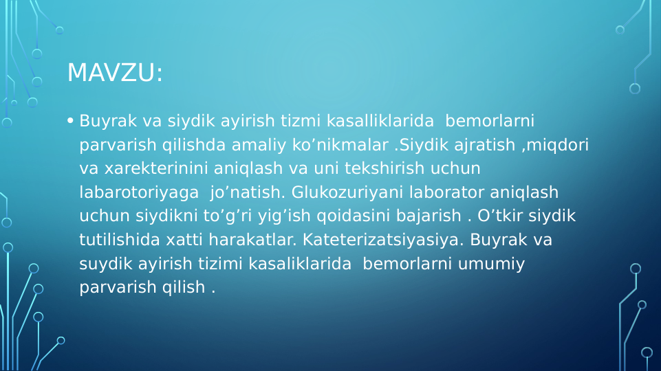 MAVZU:
• Buyrak va siydik ayirish tizmi kasalliklarida  bemorlarni 
parvarish qilishda amaliy ko’nikmalar .Siydik ajratish ,miqdori 
va xarekterinini aniqlash va uni tekshirish uchun 
labarotoriyaga  jo’natish. Glukozuriyani laborator aniqlash 
uchun siydikni to’g’ri yig’ish qoidasini bajarish . O’tkir siydik 
tutilishida xatti harakatlar. Kateterizatsiyasiya. Buyrak va 
suydik ayirish tizimi kasaliklarida  bemorlarni umumiy 
parvarish qilish .
