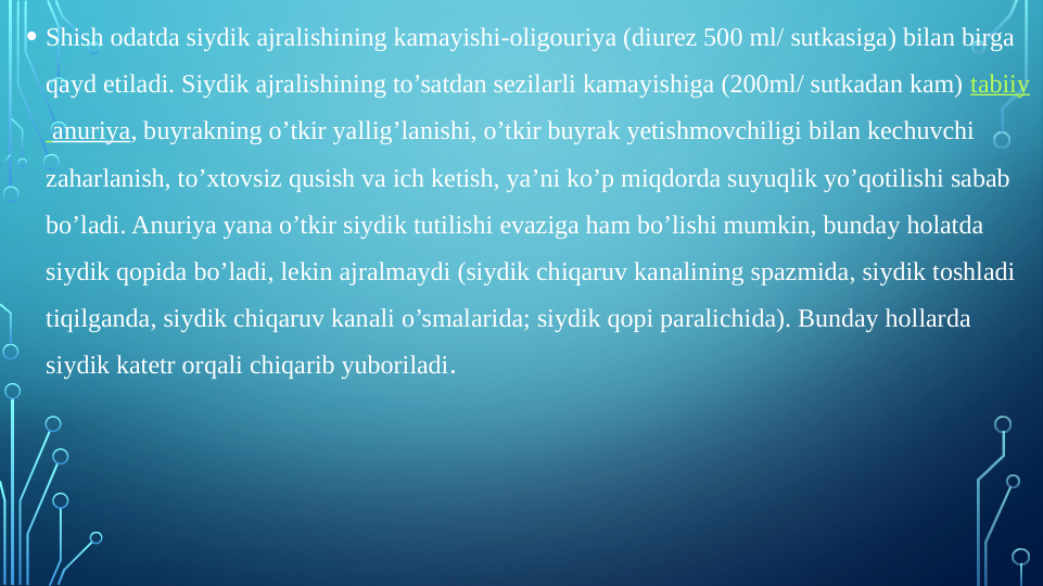  
• Shish odatda siydik ajralishining kamayishi-oligouriya (diurez 500 ml/ sutkasiga) bilan birga 
qayd etiladi. Siydik ajralishining to’satdan sezilarli kamayishiga (200ml/ sutkadan kam) tabiiy
 anuriya, buyrakning o’tkir yallig’lanishi, o’tkir buyrak yetishmovchiligi bilan kechuvchi 
zaharlanish, to’xtovsiz qusish va ich ketish, ya’ni ko’p miqdorda suyuqlik yo’qotilishi sabab 
bo’ladi. Anuriya yana o’tkir siydik tutilishi evaziga ham bo’lishi mumkin, bunday holatda 
siydik qopida bo’ladi, lekin ajralmaydi (siydik chiqaruv kanalining spazmida, siydik toshladi 
tiqilganda, siydik chiqaruv kanali o’smalarida; siydik qopi paralichida). Bunday hollarda 
siydik katetr orqali chiqarib yuboriladi.

