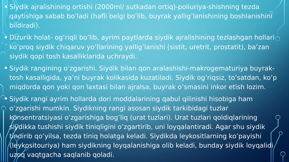  
• Siydik ajralishining ortishi (2000ml/ sutkadan ortiq)-poliuriya-shishning tezda 
qaytishiga sabab bo’ladi (hafli belgi bo’lib, buyrak yallig’lanishining boshlanishini 
bildiradi).
• Dizurik holat- og’riqli bo’lib, ayrim paytlarda siydik ajralishining tezlashgan hollari 
ko’proq siydik chiqaruv yo’llarining yallig’lanishi (sistit, uretrit, prostatit), ba’zan 
siydik qopi tosh kasalliklarida uchraydi.
• Siydik rangining o’zgarishi. Siydik bilan qon aralashishi-makrogematuriya buyrak- 
tosh kasalligida, ya’ni buyrak kolikasida kuzatiladi. Siydik og’riqsiz, to’satdan, ko’p 
miqdorda qon yoki qon laxtasi bilan ajralsa, buyrak o’smasini inkor etish lozim.
• Siydik rangi ayrim hollarda dori moddalarining qabul qilinishi hisobiga ham 
o’zgarishi mumkin. Siydikning rangi asosan siydik tarkibidagi tuzlar 
konsentratsiyasi o’zgarishiga bog’liq (urat tuzlari). Urat tuzlari qoldiqlarining 
siydikka tushishi siydik tiniqligini o’zgartirib, uni loyqalantiradi. Agar shu siydik 
tindirib qo’yilsa, tezda tiniq holatga keladi. Siydikda leykositlarning ko’payishi 
(leykositouriya) ham siydikning loyqalanishiga olib keladi, bunday siydik loyqalidi 
uzoq vaqtgacha saqlanib qoladi.
