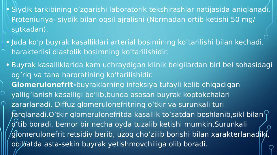  
• Siydik tarkibining o’zgarishi laboratorik tekshirashlar natijasida aniqlanadi. 
Proteniuriya- siydik bilan oqsil ajralishi (Normadan ortib ketishi 50 mg/ 
sutkadan).
• Juda ko’p buyrak kasalliklari arterial bosimining ko’tarilishi bilan kechadi, 
harakterlisi diastolik bosimning ko’tarilishidir.
• Buyrak kasalliklarida kam uchraydigan klinik belgilardan biri bel sohasidagi 
og’riq va tana haroratining ko’tarilishidir.
Glomerulonefrit-buyraklarning infeksiya tufayli kelib chiqadigan 
yallig’lanish kasalligi bo’lib,bunda asosan buyrak koptokchalari 
zararlanadi. Diffuz glomerulonefritning o’tkir va surunkali turi 
farqlanadi.O’tkir glomerulonefritda kasallik to’satdan boshlanib,sikl bilan 
o’tib boradi, bemor bir necha oyda tuzalib ketishi mumkin.Surunkali 
glomerulonefrit retsidiv berib, uzoq cho’zilib borishi bilan xarakterlanadiki, 
oqibatda asta-sekin buyrak yetishmovchiliga olib boradi.

