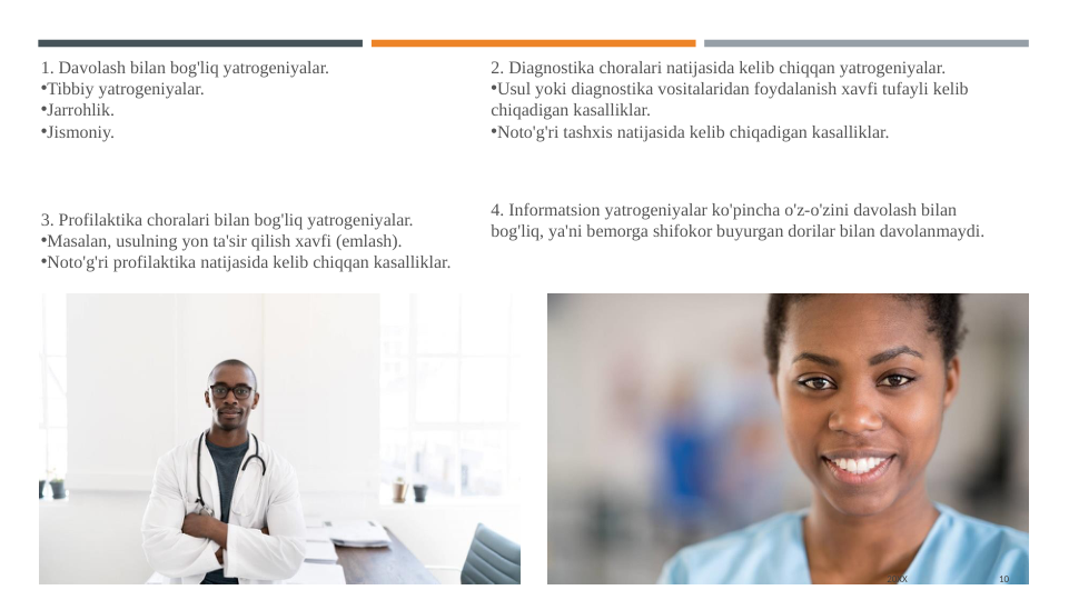 20XX
10
1. Davolash bilan bog'liq yatrogeniyalar.
•Tibbiy yatrogeniyalar.
•Jarrohlik.
•Jismoniy.
2. Diagnostika choralari natijasida kelib chiqqan yatrogeniyalar.
•Usul yoki diagnostika vositalaridan foydalanish xavfi tufayli kelib 
chiqadigan kasalliklar.
•Noto'g'ri tashxis natijasida kelib chiqadigan kasalliklar.
3. Profilaktika choralari bilan bog'liq yatrogeniyalar.
•Masalan, usulning yon ta'sir qilish xavfi (emlash).
•Noto'g'ri profilaktika natijasida kelib chiqqan kasalliklar.
4. Informatsion yatrogeniyalar ko'pincha o'z-o'zini davolash bilan 
bog'liq, ya'ni bemorga shifokor buyurgan dorilar bilan davolanmaydi.

