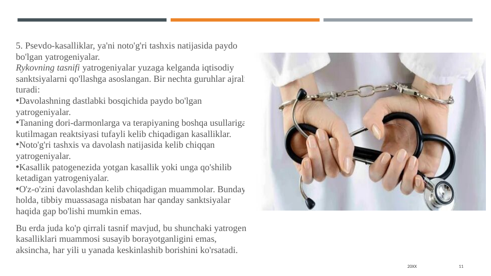 20XX
11
5. Psevdo-kasalliklar, ya'ni noto'g'ri tashxis natijasida paydo 
bo'lgan yatrogeniyalar.
Rykovning tasnifi yatrogeniyalar yuzaga kelganda iqtisodiy 
sanktsiyalarni qo'llashga asoslangan. Bir nechta guruhlar ajralib 
turadi:
•Davolashning dastlabki bosqichida paydo bo'lgan 
yatrogeniyalar.
•Tananing dori-darmonlarga va terapiyaning boshqa usullariga 
kutilmagan reaktsiyasi tufayli kelib chiqadigan kasalliklar.
•Noto'g'ri tashxis va davolash natijasida kelib chiqqan 
yatrogeniyalar.
•Kasallik patogenezida yotgan kasallik yoki unga qo'shilib 
ketadigan yatrogeniyalar.
•O'z-o'zini davolashdan kelib chiqadigan muammolar. Bunday 
holda, tibbiy muassasaga nisbatan har qanday sanktsiyalar 
haqida gap bo'lishi mumkin emas.
Bu erda juda ko'p qirrali tasnif mavjud, bu shunchaki yatrogen 
kasalliklari muammosi susayib borayotganligini emas, 
aksincha, har yili u yanada keskinlashib borishini ko'rsatadi.
