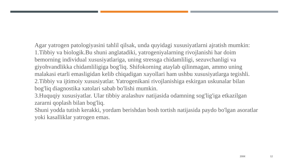 20XX
12
Agar yatrogen patologiyasini tahlil qilsak, unda quyidagi xususiyatlarni ajratish mumkin:
1.Tibbiy va biologik.Bu shuni anglatadiki, yatrogeniyalarning rivojlanishi har doim 
bemorning individual xususiyatlariga, uning stressga chidamliligi, sezuvchanligi va 
giyohvandlikka chidamliligiga bog'liq. Shifokorning ataylab qilinmagan, ammo uning 
malakasi etarli emasligidan kelib chiqadigan xayollari ham ushbu xususiyatlarga tegishli.
2.Tibbiy va ijtimoiy xususiyatlar. Yatrogenikani rivojlanishiga eskirgan uskunalar bilan 
bog'liq diagnostika xatolari sabab bo'lishi mumkin.
3.Huquqiy xususiyatlar. Ular tibbiy aralashuv natijasida odamning sog'lig'iga etkazilgan 
zararni qoplash bilan bog'liq.
Shuni yodda tutish kerakki, yordam berishdan bosh tortish natijasida paydo bo'lgan asoratlar 
yoki kasalliklar yatrogen emas.
