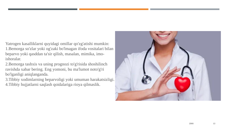 20XX
13
Yatrogen kasalliklarni quyidagi omillar qo'zg'atishi mumkin:
1.Bemorga so'zlar yoki og'zaki bo'lmagan ifoda vositalari bilan 
beparvo yoki qasddan ta'sir qilish, masalan, mimika, imo-
ishoralar.
2.Bemorga tashxis va uning prognozi to'g'risida shoshilinch 
ravishda xabar bering. Eng yomoni, bu ma'lumot noto'g'ri 
bo'lganligi aniqlanganda.
3.Tibbiy xodimlarning beparvoligi yoki umuman harakatsizligi.
4.Tibbiy hujjatlarni saqlash qoidalariga rioya qilmaslik.
