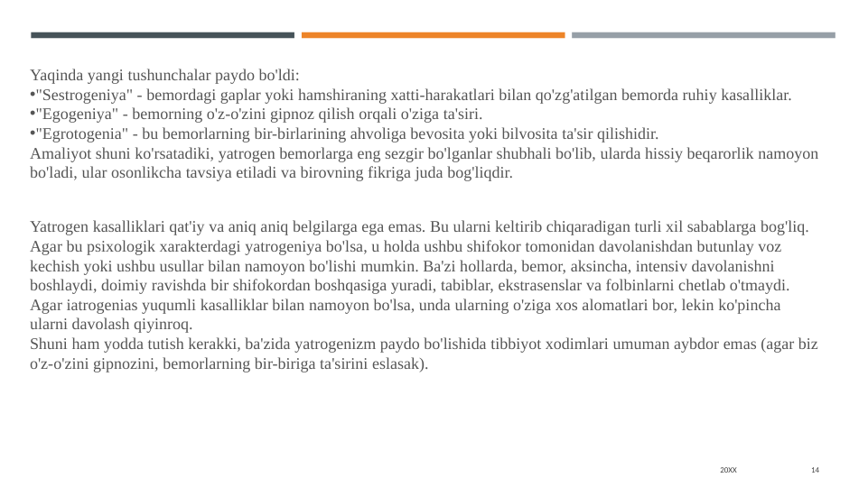 20XX
14
Yaqinda yangi tushunchalar paydo bo'ldi:
•"Sestrogeniya" - bemordagi gaplar yoki hamshiraning xatti-harakatlari bilan qo'zg'atilgan bemorda ruhiy kasalliklar.
•"Egogeniya" - bemorning o'z-o'zini gipnoz qilish orqali o'ziga ta'siri.
•"Egrotogenia" - bu bemorlarning bir-birlarining ahvoliga bevosita yoki bilvosita ta'sir qilishidir.
Amaliyot shuni ko'rsatadiki, yatrogen bemorlarga eng sezgir bo'lganlar shubhali bo'lib, ularda hissiy beqarorlik namoyon 
bo'ladi, ular osonlikcha tavsiya etiladi va birovning fikriga juda bog'liqdir.
Yatrogen kasalliklari qat'iy va aniq aniq belgilarga ega emas. Bu ularni keltirib chiqaradigan turli xil sabablarga bog'liq.
Agar bu psixologik xarakterdagi yatrogeniya bo'lsa, u holda ushbu shifokor tomonidan davolanishdan butunlay voz 
kechish yoki ushbu usullar bilan namoyon bo'lishi mumkin. Ba'zi hollarda, bemor, aksincha, intensiv davolanishni 
boshlaydi, doimiy ravishda bir shifokordan boshqasiga yuradi, tabiblar, ekstrasenslar va folbinlarni chetlab o'tmaydi.
Agar iatrogenias yuqumli kasalliklar bilan namoyon bo'lsa, unda ularning o'ziga xos alomatlari bor, lekin ko'pincha 
ularni davolash qiyinroq.
Shuni ham yodda tutish kerakki, ba'zida yatrogenizm paydo bo'lishida tibbiyot xodimlari umuman aybdor emas (agar biz 
o'z-o'zini gipnozini, bemorlarning bir-biriga ta'sirini eslasak).
