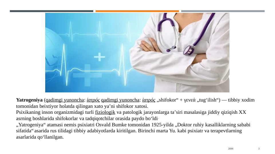 20XX
3
Yatrogeniya (qadimgi yunoncha: ἰατρός qadimgi yunoncha: ἰατρός „shifokor“ + γενεά „tugʻilish“) — tibbiy xodim 
tomonidan beixtiyor holatda qilingan xato yaʼni shifokor xatosi.
Psixikaning inson organizmidagi turli fiziologik va patologik jarayonlarga taʼsiri masalasiga jiddiy qiziqish XX 
asrning boshlarida shifokorlar va tadqiqotchilar orasida paydo boʻldi.
„Yatrogeniya“ atamasi nemis psixiatri Osvald Bumke tomonidan 1925-yilda „Doktor ruhiy kasalliklarning sababi 
sifatida“ asarida rus tilidagi tibbiy adabiyotlarda kiritilgan. Birinchi marta Yu. kabi psixiatr va terapevtlarning 
asarlarida qoʻllanilgan. 
