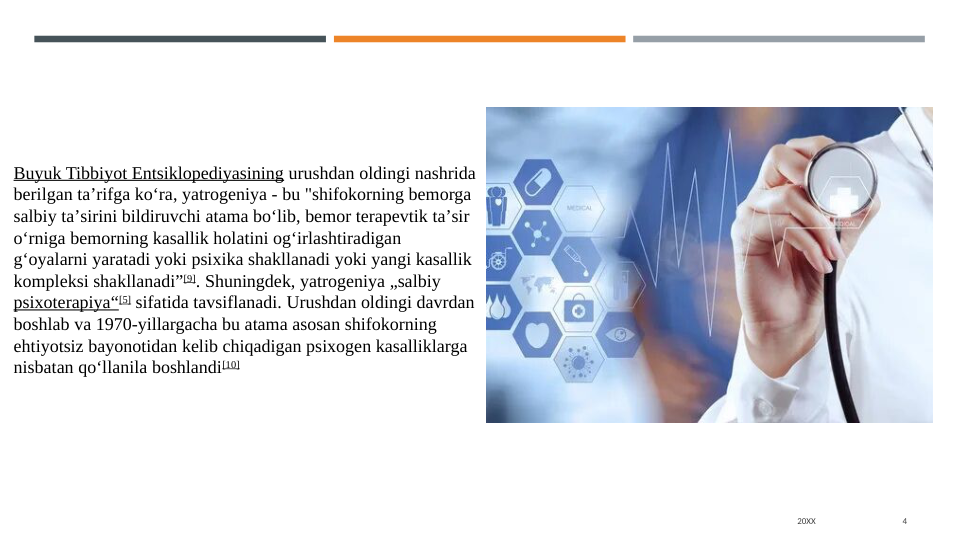 20XX
4
Buyuk Tibbiyot Entsiklopediyasining urushdan oldingi nashrida 
berilgan taʼrifga koʻra, yatrogeniya - bu "shifokorning bemorga 
salbiy taʼsirini bildiruvchi atama boʻlib, bemor terapevtik taʼsir 
oʻrniga bemorning kasallik holatini ogʻirlashtiradigan 
gʻoyalarni yaratadi yoki psixika shakllanadi yoki yangi kasallik 
kompleksi shakllanadi”[9]. Shuningdek, yatrogeniya „salbiy 
psixoterapiya“[5] sifatida tavsiflanadi. Urushdan oldingi davrdan 
boshlab va 1970-yillargacha bu atama asosan shifokorning 
ehtiyotsiz bayonotidan kelib chiqadigan psixogen kasalliklarga 
nisbatan qoʻllanila boshlandi[10]
