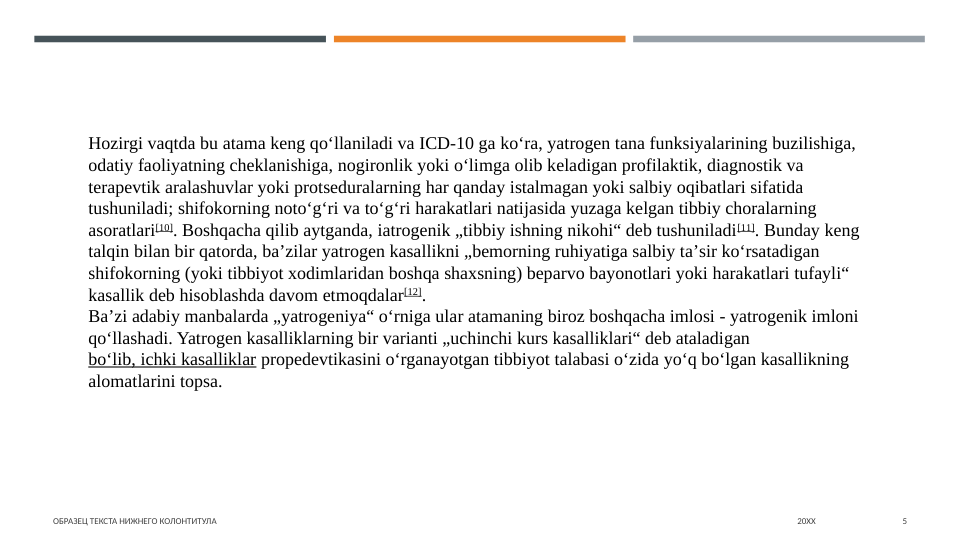 ОБРАЗЕЦ ТЕКСТА НИЖНЕГО КОЛОНТИТУЛА
20XX
5
Hozirgi vaqtda bu atama keng qoʻllaniladi va ICD-10 ga koʻra, yatrogen tana funksiyalarining buzilishiga, 
odatiy faoliyatning cheklanishiga, nogironlik yoki oʻlimga olib keladigan profilaktik, diagnostik va 
terapevtik aralashuvlar yoki protseduralarning har qanday istalmagan yoki salbiy oqibatlari sifatida 
tushuniladi; shifokorning notoʻgʻri va toʻgʻri harakatlari natijasida yuzaga kelgan tibbiy choralarning 
asoratlari[10]. Boshqacha qilib aytganda, iatrogenik „tibbiy ishning nikohi“ deb tushuniladi[11]. Bunday keng 
talqin bilan bir qatorda, baʼzilar yatrogen kasallikni „bemorning ruhiyatiga salbiy taʼsir koʻrsatadigan 
shifokorning (yoki tibbiyot xodimlaridan boshqa shaxsning) beparvo bayonotlari yoki harakatlari tufayli“ 
kasallik deb hisoblashda davom etmoqdalar[12].
Baʼzi adabiy manbalarda „yatrogeniya“ oʻrniga ular atamaning biroz boshqacha imlosi - yatrogenik imloni 
qoʻllashadi. Yatrogen kasalliklarning bir varianti „uchinchi kurs kasalliklari“ deb ataladigan 
boʻlib, ichki kasalliklar propedevtikasini oʻrganayotgan tibbiyot talabasi oʻzida yoʻq boʻlgan kasallikning 
alomatlarini topsa.
