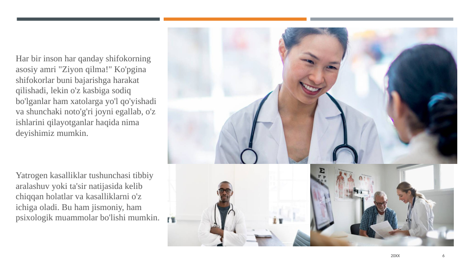 20XX
6
Har bir inson har qanday shifokorning 
asosiy amri "Ziyon qilma!" Ko'pgina 
shifokorlar buni bajarishga harakat 
qilishadi, lekin o'z kasbiga sodiq 
bo'lganlar ham xatolarga yo'l qo'yishadi 
va shunchaki noto'g'ri joyni egallab, o'z 
ishlarini qilayotganlar haqida nima 
deyishimiz mumkin.
        
Yatrogen kasalliklar tushunchasi tibbiy 
aralashuv yoki ta'sir natijasida kelib 
chiqqan holatlar va kasalliklarni o'z 
ichiga oladi. Bu ham jismoniy, ham 
psixologik muammolar bo'lishi mumkin.
