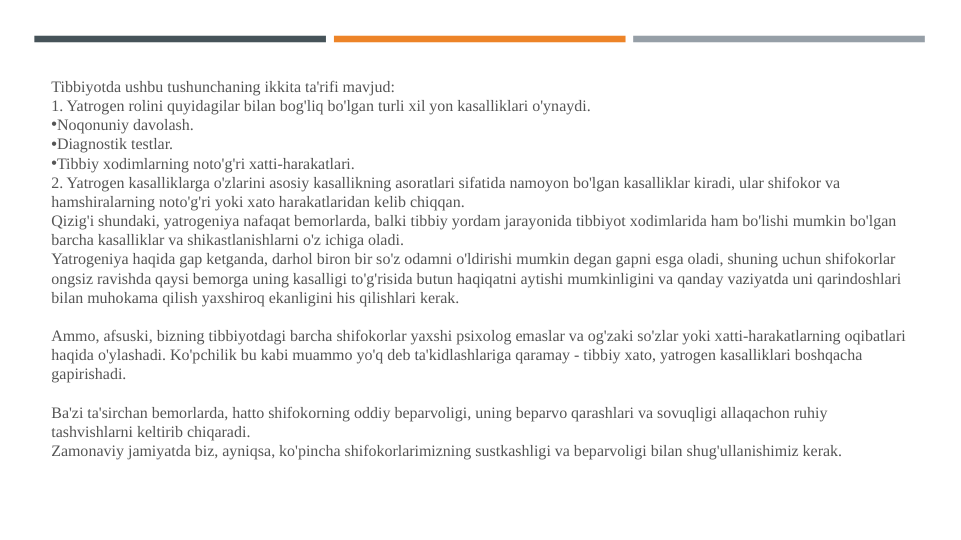 Tibbiyotda ushbu tushunchaning ikkita ta'rifi mavjud:
1. Yatrogen rolini quyidagilar bilan bog'liq bo'lgan turli xil yon kasalliklari o'ynaydi.
•Noqonuniy davolash.
•Diagnostik testlar.
•Tibbiy xodimlarning noto'g'ri xatti-harakatlari.
2. Yatrogen kasalliklarga o'zlarini asosiy kasallikning asoratlari sifatida namoyon bo'lgan kasalliklar kiradi, ular shifokor va 
hamshiralarning noto'g'ri yoki xato harakatlaridan kelib chiqqan.
Qizig'i shundaki, yatrogeniya nafaqat bemorlarda, balki tibbiy yordam jarayonida tibbiyot xodimlarida ham bo'lishi mumkin bo'lgan 
barcha kasalliklar va shikastlanishlarni o'z ichiga oladi.
Yatrogeniya haqida gap ketganda, darhol biron bir so'z odamni o'ldirishi mumkin degan gapni esga oladi, shuning uchun shifokorlar 
ongsiz ravishda qaysi bemorga uning kasalligi to'g'risida butun haqiqatni aytishi mumkinligini va qanday vaziyatda uni qarindoshlari 
bilan muhokama qilish yaxshiroq ekanligini his qilishlari kerak.
Ammo, afsuski, bizning tibbiyotdagi barcha shifokorlar yaxshi psixolog emaslar va og'zaki so'zlar yoki xatti-harakatlarning oqibatlari 
haqida o'ylashadi. Ko'pchilik bu kabi muammo yo'q deb ta'kidlashlariga qaramay - tibbiy xato, yatrogen kasalliklari boshqacha 
gapirishadi.
Ba'zi ta'sirchan bemorlarda, hatto shifokorning oddiy beparvoligi, uning beparvo qarashlari va sovuqligi allaqachon ruhiy 
tashvishlarni keltirib chiqaradi.
Zamonaviy jamiyatda biz, ayniqsa, ko'pincha shifokorlarimizning sustkashligi va beparvoligi bilan shug'ullanishimiz kerak.
