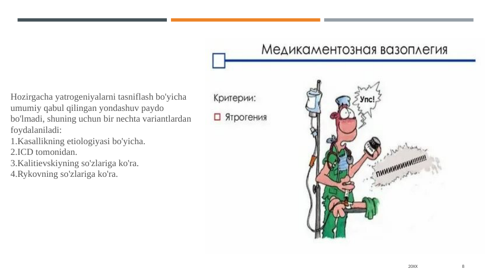 20XX
8
Hozirgacha yatrogeniyalarni tasniflash bo'yicha 
umumiy qabul qilingan yondashuv paydo 
bo'lmadi, shuning uchun bir nechta variantlardan 
foydalaniladi:
1.Kasallikning etiologiyasi bo'yicha.
2.ICD tomonidan.
3.Kalitievskiyning so'zlariga ko'ra.
4.Rykovning so'zlariga ko'ra.
