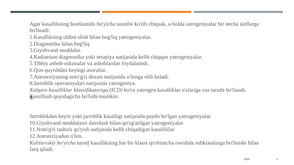 20XX
9
Agar kasallikning boshlanishi bo'yicha tasnifni ko'rib chiqsak, u holda iatrogeniyalar bir necha sinflarga 
bo'linadi:
1.Kasallikning oldini olish bilan bog'liq yatrogeniyalar.
2.Diagnostika bilan bog'liq.
3.Giyohvand moddalar.
4.Radiatsion diagnostika yoki terapiya natijasida kelib chiqqan yatrogeniyalar.
5.Tibbiy asbob-uskunalar va asboblardan foydalanish.
6.Qon quyishdan keyingi asoratlar.
7.Anesteziyaning noto'g'ri dozasi natijasida o'limga olib keladi.
8.Jarrohlik operatsiyalari natijasida yatrogeniya.
Xalqaro kasalliklar klassifikatoriga (ICD) ko'ra yatrogen kasalliklar o'zlariga xos tarzda bo'linadi. 
Tasniflash quyidagicha bo'lishi mumkin:
9.
Jarrohlikdan keyin yoki jarrohlik kasalligi natijasida paydo bo'lgan yatrogeniyalar.
10.Giyohvand moddalarni davolash bilan qo'zg'atilgan yatrogeniyalar
11.Noto'g'ri tashxis qo'yish natijasida kelib chiqadigan kasalliklar.
12.Anesteziyadan o'lim.
Kalitievskiy bo'yicha tasnif kasallikning har bir klassi qo'shimcha ravishda subklasslarga bo'linishi bilan 
farq qiladi.
