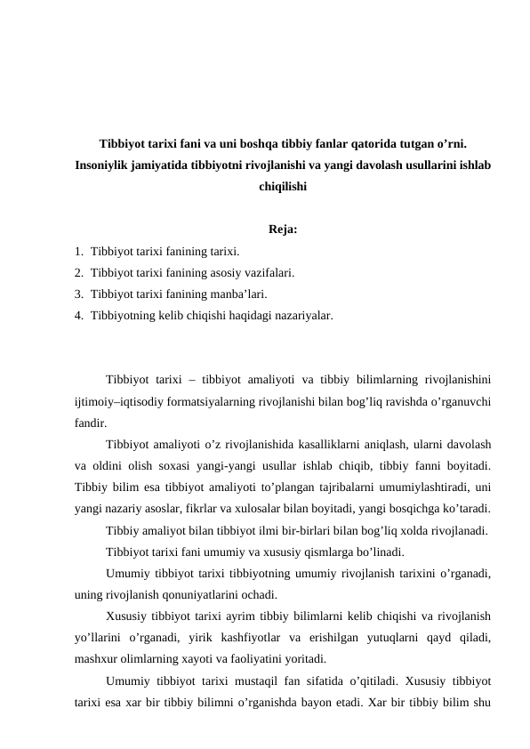 Tibbiyot tarixi fani va uni boshqa tibbiy fanlar qatorida tutgan o’rni.
Insoniylik jamiyatida tibbiyotni rivojlanishi va yangi davolash usullarini ishlab
chiqilishi
Reja:
1. Tibbiyot tarixi fanining tarixi. 
2. Tibbiyot tarixi fanining asosiy vazifalari. 
3. Tibbiyot tarixi fanining manba’lari.
4. Tibbiyotning kelib chiqishi haqidagi nazariyalar.
Tibbiyot  tarixi  – tibbiyot  amaliyoti  va tibbiy  bilimlarning rivojlanishini
ijtimoiy–iqtisodiy formatsiyalarning rivojlanishi bilan bog’liq ravishda o’rganuvchi
fandir. 
Tibbiyot amaliyoti o’z rivojlanishida kasalliklarni aniqlash, ularni davolash
va oldini olish soxasi yangi-yangi usullar ishlab chiqib, tibbiy fanni boyitadi.
Tibbiy bilim esa tibbiyot amaliyoti to’plangan tajribalarni umumiylashtiradi, uni
yangi nazariy asoslar, fikrlar va xulosalar bilan boyitadi, yangi bosqichga ko’taradi.
Tibbiy amaliyot bilan tibbiyot ilmi bir-birlari bilan bog’liq xolda rivojlanadi. 
Tibbiyot tarixi fani umumiy va xususiy qismlarga bo’linadi. 
Umumiy tibbiyot tarixi tibbiyotning umumiy rivojlanish tarixini o’rganadi,
uning rivojlanish qonuniyatlarini ochadi. 
Xususiy tibbiyot tarixi ayrim tibbiy bilimlarni kelib chiqishi va rivojlanish
yo’llarini  o’rganadi,  yirik  kashfiyotlar  va  erishilgan  yutuqlarni  qayd  qiladi,
mashxur olimlarning xayoti va faoliyatini yoritadi. 
Umumiy tibbiyot tarixi mustaqil fan sifatida o’qitiladi. Xususiy tibbiyot
tarixi esa xar bir tibbiy bilimni o’rganishda bayon etadi. Xar bir tibbiy bilim shu
