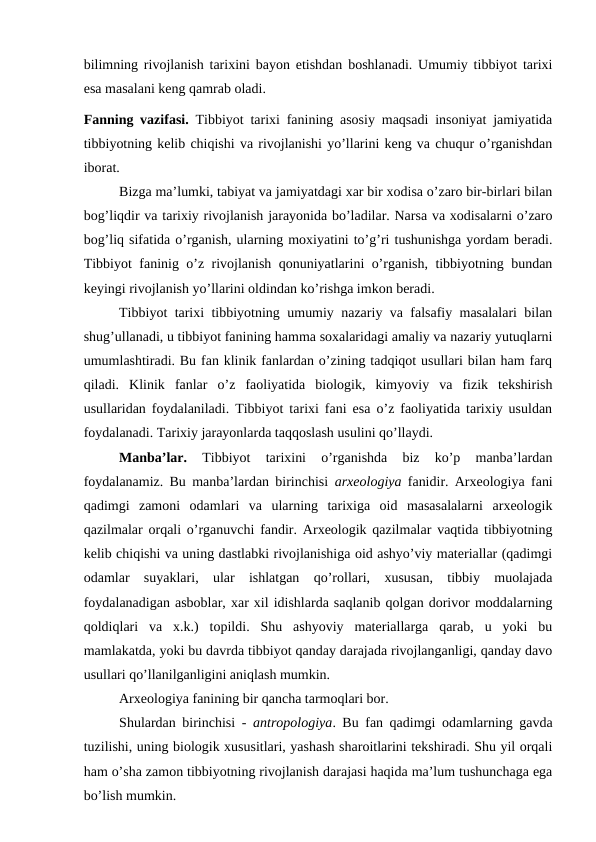 bilimning rivojlanish tarixini bayon etishdan boshlanadi. Umumiy tibbiyot tarixi
esa masalani keng qamrab oladi. 
Fanning vazifasi. Tibbiyot tarixi fanining asosiy maqsadi insoniyat jamiyatida
tibbiyotning kelib chiqishi va rivojlanishi yo’llarini keng va chuqur o’rganishdan
iborat. 
Bizga ma’lumki, tabiyat va jamiyatdagi xar bir xodisa o’zaro bir-birlari bilan
bog’liqdir va tarixiy rivojlanish jarayonida bo’ladilar. Narsa va xodisalarni o’zaro
bog’liq sifatida o’rganish, ularning moxiyatini to’g’ri tushunishga yordam beradi.
Tibbiyot faninig o’z rivojlanish qonuniyatlarini o’rganish, tibbiyotning bundan
keyingi rivojlanish yo’llarini oldindan ko’rishga imkon beradi. 
Tibbiyot tarixi tibbiyotning umumiy nazariy va falsafiy masalalari bilan
shug’ullanadi, u tibbiyot fanining hamma soxalaridagi amaliy va nazariy yutuqlarni
umumlashtiradi. Bu fan klinik fanlardan o’zining tadqiqot usullari bilan ham farq
qiladi.  Klinik  fanlar  o’z  faoliyatida  biologik,  kimyoviy  va  fizik  tekshirish
usullaridan foydalaniladi. Tibbiyot tarixi fani esa o’z faoliyatida tarixiy usuldan
foydalanadi. Tarixiy jarayonlarda taqqoslash usulini qo’llaydi. 
Manba’lar. 
Tibbiyot  tarixini  o’rganishda  biz  ko’p  manba’lardan
foydalanamiz. Bu manba’lardan birinchisi  arxeologiya  fanidir. Arxeologiya fani
qadimgi  zamoni  odamlari  va  ularning  tarixiga  oid  masasalalarni  arxeologik
qazilmalar orqali o’rganuvchi fandir. Arxeologik qazilmalar vaqtida tibbiyotning
kelib chiqishi va uning dastlabki rivojlanishiga oid ashyo’viy materiallar (qadimgi
odamlar  suyaklari,  ular  ishlatgan  qo’rollari,  xususan,  tibbiy  muolajada
foydalanadigan asboblar, xar xil idishlarda saqlanib qolgan dorivor moddalarning
qoldiqlari  va  x.k.)  topildi.  Shu  ashyoviy  materiallarga  qarab,  u  yoki  bu
mamlakatda, yoki bu davrda tibbiyot qanday darajada rivojlanganligi, qanday davo
usullari qo’llanilganligini aniqlash mumkin. 
Arxeologiya fanining bir qancha tarmoqlari bor. 
Shulardan birinchisi -  antropologiya. Bu fan qadimgi odamlarning gavda
tuzilishi, uning biologik xususitlari, yashash sharoitlarini tekshiradi. Shu yil orqali
ham o’sha zamon tibbiyotning rivojlanish darajasi haqida ma’lum tushunchaga ega
bo’lish mumkin. 
