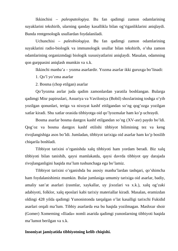 Ikkinchisi  –  paleopatologiya. Bu  fan  qadimgi  zamon  odamlarining
suyaklarini tekshirib, ularning qanday kasallikla bilan og’riganliklarini aniqlaydi.
Bunda rentgenologik usullardan foydalaniladi. 
Uchunchisi  –  paleobiologiya.  Bu  fan  qadimgi  zamon  odamlarining
suyaklarini radio-biologik va immunologik usullar bilan tekshirib, o’sha zamon
odamlarining organizmdagi biologik xususiyatlarini aniqlaydi. Masalan, odamning
qon gurppasini aniqlash mumkin va x.k. 
Ikkinchi manba’a – yozma asarlardir. Yozma asarlar ikki guruxga bo’linadi: 
1. Qo’l yo’zma asarlar
2. Bosma (chop etilgan) asarlar
Qo’lyozma  asrlar  juda  qadim  zamonlardan yaratila  boshlangan.  Bularga
qadimgi Misr papiruslari, Assuriya va Vaviloniya (Bobil) shoxlarining toshga o’yib
yozilgan qonunlari, teriga va nixoyat kashf eitilgandan so’ng qog’ozga yozilgan
xatlar kiradi. Shu xatlar orasida tibbiyotga oid qo’lyozmalar ham ko’p uchraydi. 
Bosma asarlar bosma dastgox kashf etilgandan so’ng (XV-asr) paydo bo’ldi.
Qog’oz  va  bosma  dastgox  kashf  etilishi  tibbiyot  bilimining  tez  va  keng
rivojlangishiga asos bo’ldi. Jumladan, tibbiyot tarixiga oid asarlar ham ko’p bosilib
chiqarila boshladi.
Tibbiyot tarixini o’rganishda xalq tibbiyoti ham yordam beradi. Biz xalq
tibbiyoti bilan tanishib, qaysi mamlakatda, qaysi davrda tibbiyot qay darajada
rivojlanganligini haqida ma’lum tushunchaga ega bo’lamiz. 
Tibbiyot tarixini o’rganishda bu asosiy manba’lardan tashqari, qo’shimcha
ham foydalanishimiz mumkin. Bular jumlasiga umumiy tarixiga oid asarlar, badiy,
amaliy  san’at  asarlari  (rasmlar,  xaykallar,  uy  jixozlari  va  x.k.),  xalq  og’zaki
adabiyoti, folklor, xalq eposlari kabi tarixiy materiallar kiradi. Masalan, eramizdan
oldingi 428 yilda qadimgi Yunonistonda tarqalgan o’lat kasalligi tarixchi Fukidid
asarlari orqali ma’lum. Tibbiy asarlarda esa bu haqida yozilmagan. Mashxur shoir
(Gomer) Xomerning «Iliada» nomli asarida qadimgi yunonlarning tibbiyoti haqida
ma’lumot berilgan va x.k. 
Insoniyat jamiyatida tibbiyotning kelib chiqishi. 

