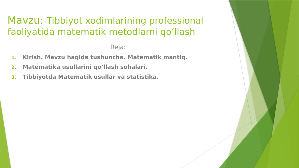 Mavzu: Tibbiyot xodimlarining professional 
faoliyatida matematik metodlarni qo’llash
                                                  Reja:
1.
Kirish. Mavzu haqida tushuncha. Matematik mantiq.
2.
Matematika usullarini qo’llash sohalari.
3.
Tibbiyotda Matematik usullar va statistika.
