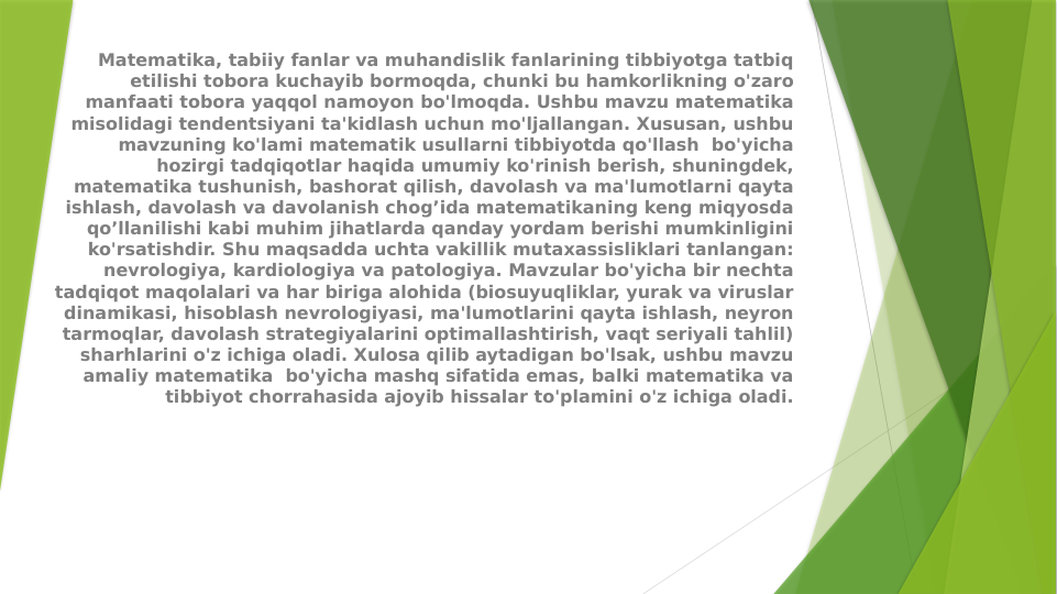 Matematika, tabiiy fanlar va muhandislik fanlarining tibbiyotga tatbiq 
etilishi tobora kuchayib bormoqda, chunki bu hamkorlikning o'zaro 
manfaati tobora yaqqol namoyon bo'lmoqda. Ushbu mavzu matematika 
misolidagi tendentsiyani ta'kidlash uchun mo'ljallangan. Xususan, ushbu 
mavzuning ko'lami matematik usullarni tibbiyotda qo'llash  bo'yicha 
hozirgi tadqiqotlar haqida umumiy ko'rinish berish, shuningdek, 
matematika tushunish, bashorat qilish, davolash va ma'lumotlarni qayta 
ishlash, davolash va davolanish chog’ida matematikaning keng miqyosda 
qo’llanilishi kabi muhim jihatlarda qanday yordam berishi mumkinligini 
ko'rsatishdir. Shu maqsadda uchta vakillik mutaxassisliklari tanlangan: 
nevrologiya, kardiologiya va patologiya. Mavzular bo'yicha bir nechta 
tadqiqot maqolalari va har biriga alohida (biosuyuqliklar, yurak va viruslar 
dinamikasi, hisoblash nevrologiyasi, ma'lumotlarini qayta ishlash, neyron 
tarmoqlar, davolash strategiyalarini optimallashtirish, vaqt seriyali tahlil) 
sharhlarini o'z ichiga oladi. Xulosa qilib aytadigan bo'lsak, ushbu mavzu 
amaliy matematika  bo'yicha mashq sifatida emas, balki matematika va 
tibbiyot chorrahasida ajoyib hissalar to'plamini o'z ichiga oladi.
