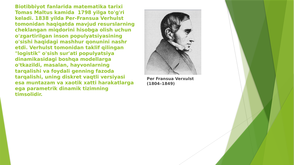 Biotibbiyot fanlarida matematika tarixi 
Tomas Maltus kamida  1798 yilga to'g'ri 
keladi. 1838 yilda Per-Fransua Verhulst 
tomonidan haqiqatda mavjud resurslarning 
cheklangan miqdorini hisobga olish uchun 
o'zgartirilgan inson populyatsiyasining 
o'sishi haqidagi mashhur qonunini nashr 
etdi. Verhulst tomonidan taklif qilingan 
"logistik" o'sish sur'ati populyatsiya 
dinamikasidagi boshqa modellarga 
o'tkazildi, masalan, hayvonlarning 
tarqalishi va foydali genning fazoda 
tarqalishi, uning diskret vaqtli versiyasi 
esa muntazam va xaotik xatti harakatlarga 
ega parametrik dinamik tizimning 
timsolidir.
Per Fransua Verxulst 
(1804–1849)

