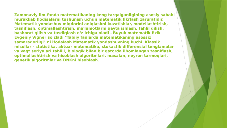 Zamonaviy ilm-fanda matematikaning keng tarqalganligining asosiy sababi 
murakkab hodisalarni tushunish uchun matematik fikrlash zaruratidir. 
Matematik yondashuv miqdorini aniqlashni kuzatishlar, modellashtirish, 
tasniflash, optimallashtirish, ma'lumotlarni qayta ishlash, tahlil qilish, 
bashorat qilish va tasdiqlash o‘z ichiga oladi . Buyuk matematik fizik 
Evgeniy Vigner so'zladi "Tabiiy fanlarda matematikaning asossiz 
samaradorligi" ni ifodalash Matematik yondashuvning kuchi. Klassik 
misollar - statistika, aktuar matematika, stokastik differensial tenglamalar 
va vaqt seriyalari tahlili, biologik bilan bir qatorda ilhomlangan tasniflash, 
optimallashtirish va hisoblash algoritmlari, masalan, neyron tarmoqlari, 
genetik algoritmlar va DNKni hisoblash.
