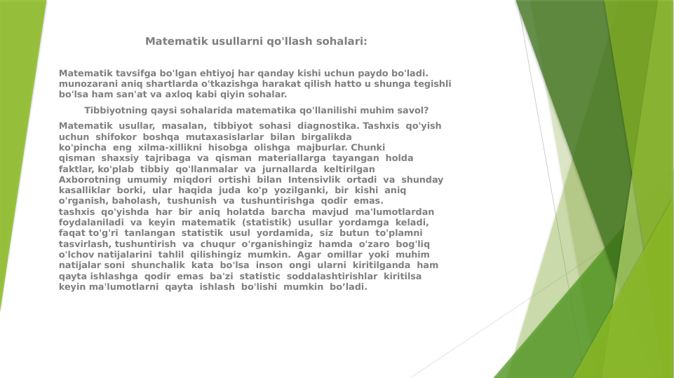 Matematik usullarni qo'llash sohalari:
 
Matematik tavsifga bo'lgan ehtiyoj har qanday kishi uchun paydo bo'ladi. 
munozarani aniq shartlarda o'tkazishga harakat qilish hatto u shunga tegishli 
bo'lsa ham san'at va axloq kabi qiyin sohalar.
Tibbiyotning qaysi sohalarida matematika qo'llanilishi muhim savol?
Matematik  usullar,  masalan,  tibbiyot  sohasi  diagnostika. Tashxis  qo'yish 
uchun  shifokor  boshqa  mutaxasislarlar  bilan  birgalikda
ko'pincha  eng  xilma-xillikni  hisobga  olishga  majburlar. Chunki 
qisman  shaxsiy  tajribaga  va  qisman  materiallarga  tayangan  holda  
faktlar, ko'plab  tibbiy  qo'llanmalar  va  jurnallarda  keltirilgan
Axborotning  umumiy  miqdori  ortishi  bilan  Intensivlik  ortadi  va  shunday 
kasalliklar  borki,  ular  haqida  juda  ko'p  yozilganki,  bir  kishi  aniq  
o'rganish, baholash,  tushunish  va  tushuntirishga  qodir  emas.
tashxis  qo'yishda  har  bir  aniq  holatda  barcha  mavjud  ma'lumotlardan 
foydalaniladi  va  keyin  matematik  (statistik)  usullar  yordamga  keladi, 
faqat to'g'ri  tanlangan  statistik  usul  yordamida,  siz  butun  to'plamni  
tasvirlash, tushuntirish  va  chuqur  o'rganishingiz  hamda  o'zaro  bog'liq  
o'lchov natijalarini  tahlil  qilishingiz  mumkin.  Agar  omillar  yoki  muhim  
natijalar soni  shunchalik  kata  bo'lsa  inson  ongi  ularni  kiritilganda  ham  
qayta ishlashga  qodir  emas  ba'zi  statistic  soddalashtirishlar  kiritilsa  
keyin ma'lumotlarni  qayta  ishlash  bo'lishi  mumkin  bo’ladi.
