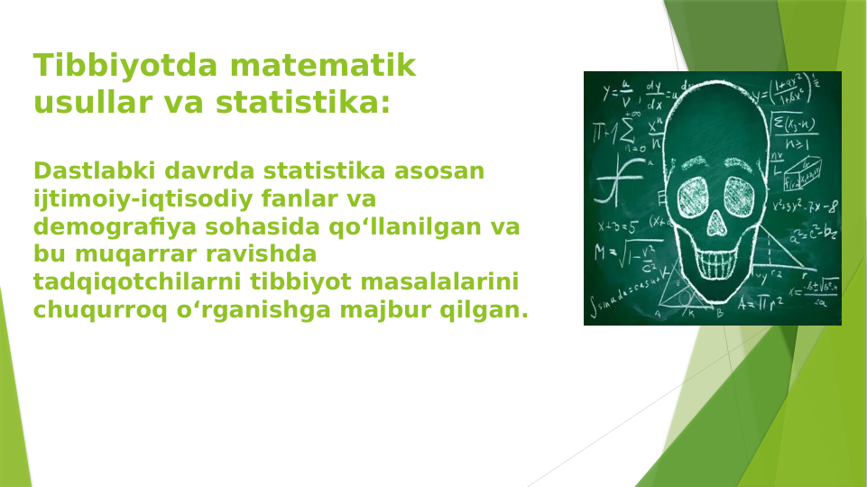 Tibbiyotda matematik 
usullar va statistika:
Dastlabki davrda statistika asosan 
ijtimoiy-iqtisodiy fanlar va 
demografiya sohasida qo‘llanilgan va 
bu muqarrar ravishda 
tadqiqotchilarni tibbiyot masalalarini 
chuqurroq o‘rganishga majbur qilgan.
