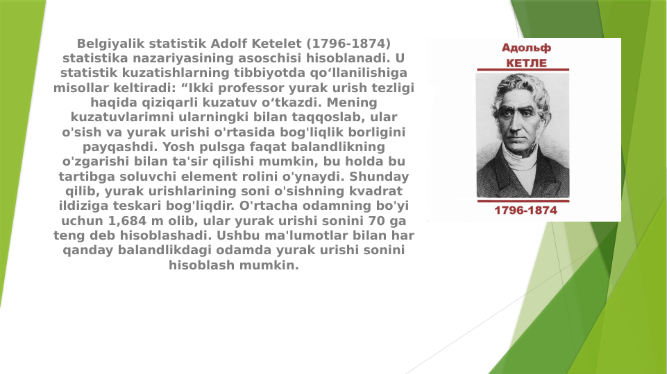 Belgiyalik statistik Adolf Ketelet (1796-1874) 
statistika nazariyasining asoschisi hisoblanadi. U 
statistik kuzatishlarning tibbiyotda qo‘llanilishiga 
misollar keltiradi: “Ikki professor yurak urish tezligi 
haqida qiziqarli kuzatuv o‘tkazdi. Mening 
kuzatuvlarimni ularningki bilan taqqoslab, ular 
o'sish va yurak urishi o'rtasida bog'liqlik borligini 
payqashdi. Yosh pulsga faqat balandlikning 
o'zgarishi bilan ta'sir qilishi mumkin, bu holda bu 
tartibga soluvchi element rolini o'ynaydi. Shunday 
qilib, yurak urishlarining soni o'sishning kvadrat 
ildiziga teskari bog'liqdir. O'rtacha odamning bo'yi 
uchun 1,684 m olib, ular yurak urishi sonini 70 ga 
teng deb hisoblashadi. Ushbu ma'lumotlar bilan har 
qanday balandlikdagi odamda yurak urishi sonini 
hisoblash mumkin.
