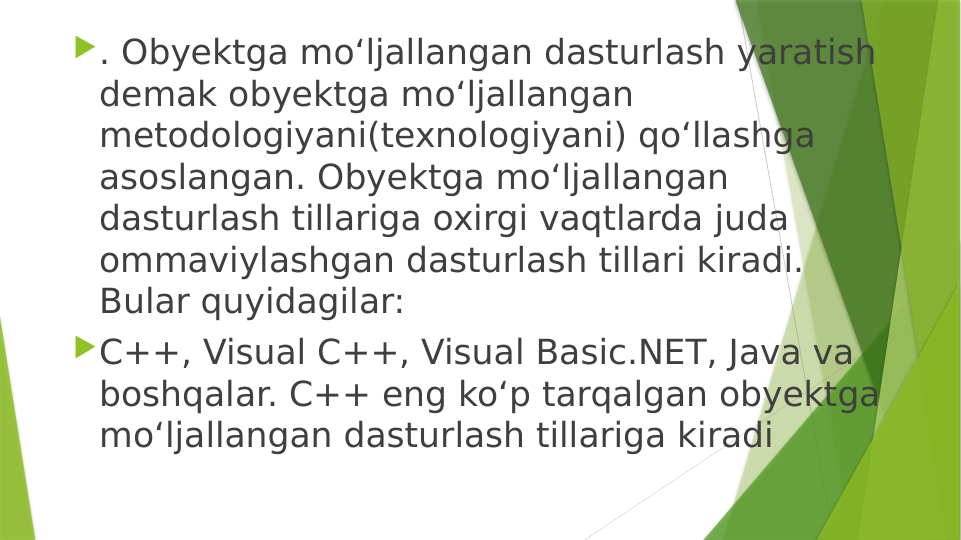 . Obyektga mo‘ljallangan dasturlash yaratish 
demak obyektga mo‘ljallangan 
metodologiyani(texnologiyani) qo‘llashga 
asoslangan. Obyektga mo‘ljallangan 
dasturlash tillariga oxirgi vaqtlarda juda 
ommaviylashgan dasturlash tillari kiradi. 
Bular quyidagilar: 
C++, Visual C++, Visual Basic.NET, Java va 
boshqalar. C++ eng ko‘p tarqalgan obyektga 
mo‘ljallangan dasturlash tillariga kiradi
