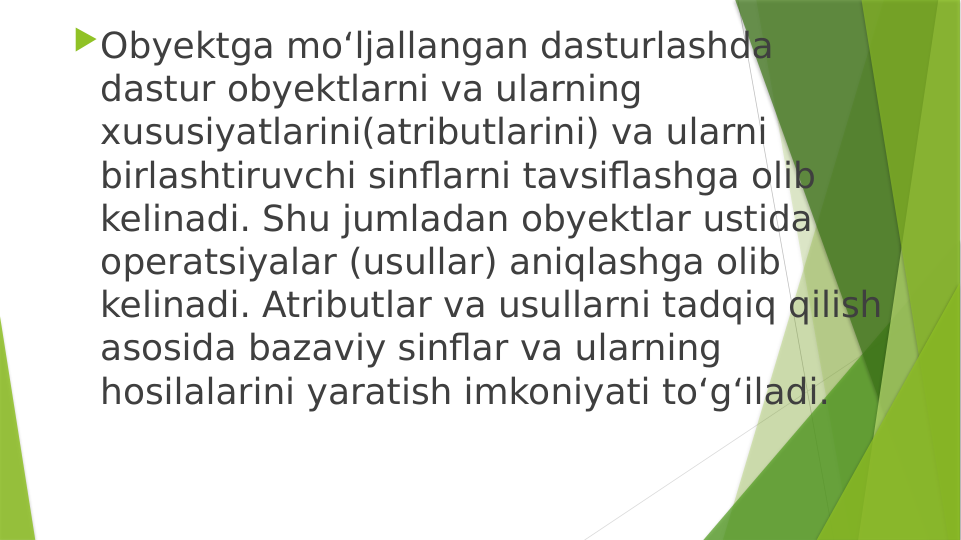 Obyektga mo‘ljallangan dasturlashda 
dastur obyektlarni va ularning 
xususiyatlarini(atributlarini) va ularni 
birlashtiruvchi sinflarni tavsiflashga olib 
kelinadi. Shu jumladan obyektlar ustida 
operatsiyalar (usullar) aniqlashga olib 
kelinadi. Atributlar va usullarni tadqiq qilish 
asosida bazaviy sinflar va ularning 
hosilalarini yaratish imkoniyati to‘g‘iladi.
