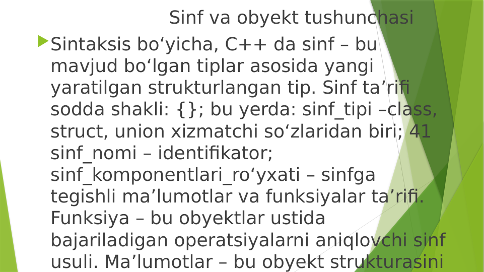                        Sinf va obyekt tushunchasi 
Sintaksis bo‘yicha, C++ da sinf – bu 
mavjud bo‘lgan tiplar asosida yangi 
yaratilgan strukturlangan tip. Sinf ta’rifi 
sodda shakli: {}; bu yerda: sinf_tipi –class, 
struct, union xizmatchi so‘zlaridan biri; 41 
sinf_nomi – identifikator; 
sinf_komponentlari_ro‘yxati – sinfga 
tegishli ma’lumotlar va funksiyalar ta’rifi. 
Funksiya – bu obyektlar ustida 
bajariladigan operatsiyalarni aniqlovchi sinf 
usuli. Ma’lumotlar – bu obyekt strukturasini 
